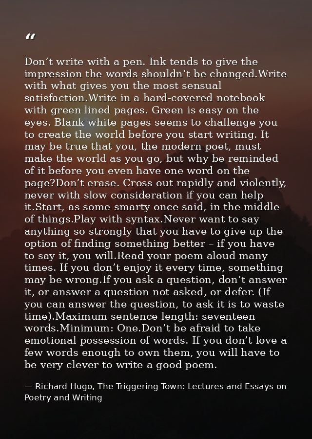Don’t write with a pen. Ink tends to give the impression the words shouldn’t be changed.Write with what gives you the mo — Richard Hugo, The Triggering Town: Lectures and Essays on Poetry and Writing