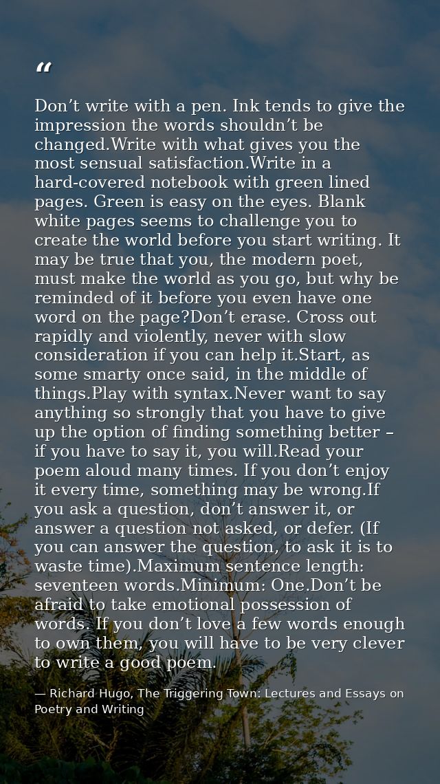 Don’t write with a pen. Ink tends to give the impression the words shouldn’t be changed.Write with what gives you the mo — Richard Hugo, The Triggering Town: Lectures and Essays on Poetry and Writing