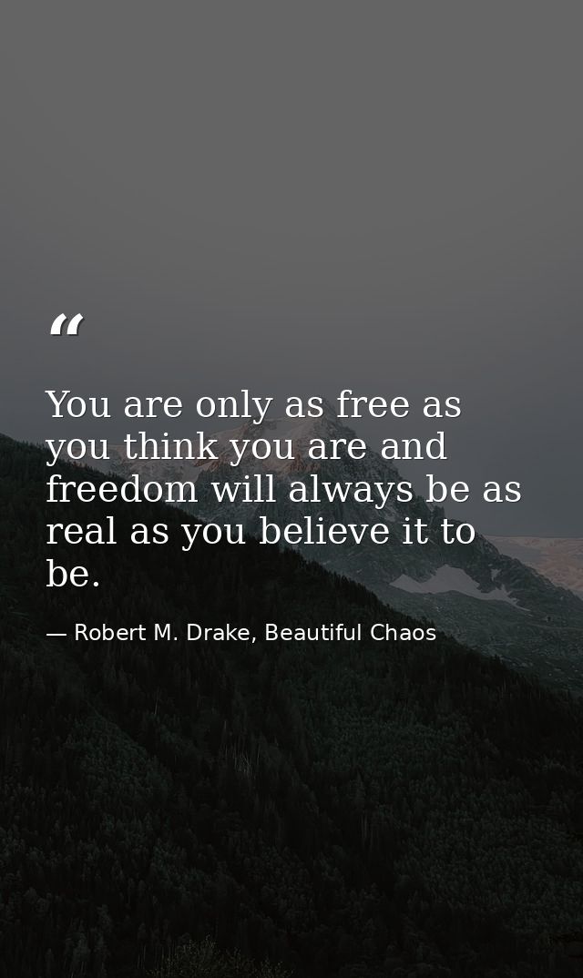 You are only as free as you think you are and freedom will always be as real as you believe it to be. — Robert M. Drake, Beautiful Chaos