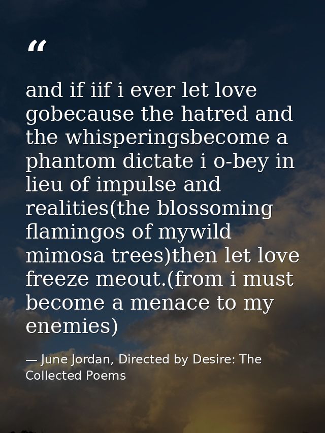 and if iif i ever let love gobecause the hatred and the whisperingsbecome a phantom dictate i o-bey in lieu of impulse a — June Jordan, Directed by Desire: The Collected Poems