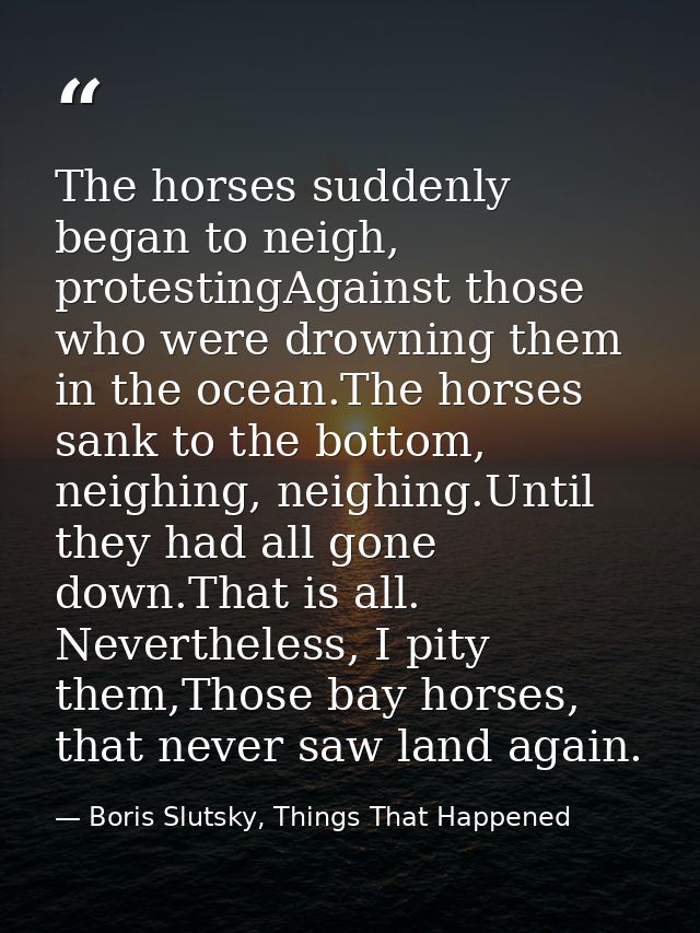 The horses suddenly began to neigh, protestingAgainst those who were drowning them in the ocean.The horses sank to the b — Boris Slutsky, Things That Happened