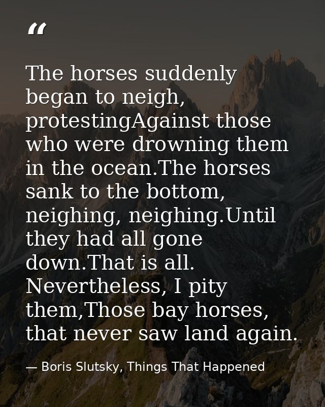 The horses suddenly began to neigh, protestingAgainst those who were drowning them in the ocean.The horses sank to the b — Boris Slutsky, Things That Happened