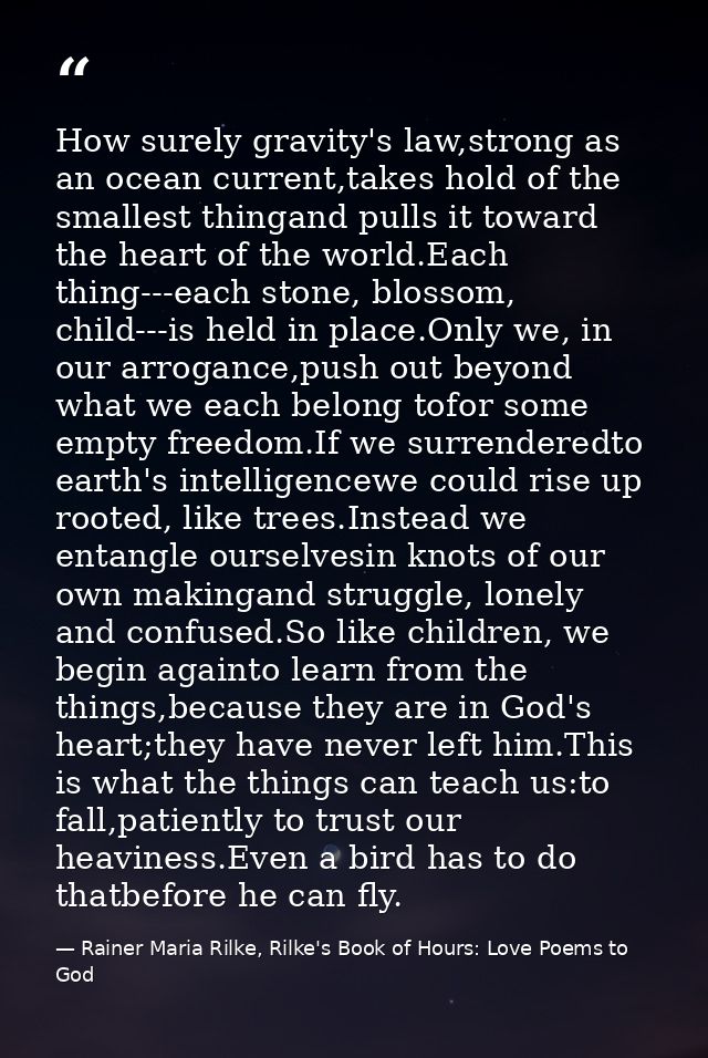 How surely gravity's law,strong as an ocean current,takes hold of the smallest thingand pulls it toward the heart of the — Rainer Maria Rilke, Rilke's Book of Hours: Love Poems to God