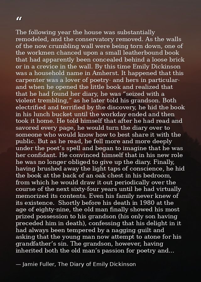 The following year the house was substantially remodeled, and the conservatory removed. As the walls of the now crumblin — Jamie Fuller, The Diary of Emily Dickinson