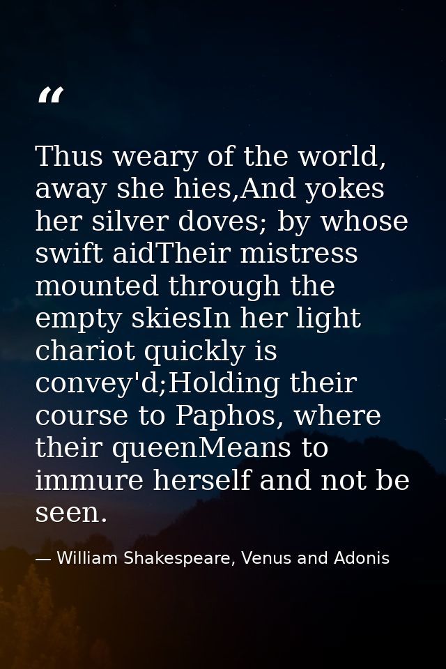 Thus weary of the world, away she hies,And yokes her silver doves; by whose swift aidTheir mistress mounted through the  — William Shakespeare, Venus and Adonis