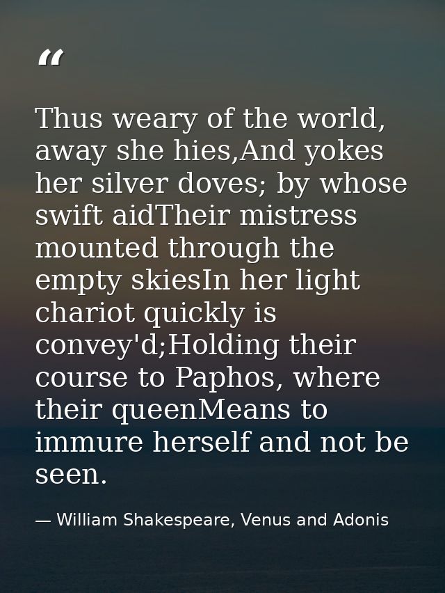 Thus weary of the world, away she hies,And yokes her silver doves; by whose swift aidTheir mistress mounted through the  — William Shakespeare, Venus and Adonis