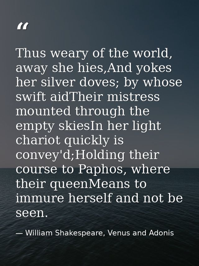 Thus weary of the world, away she hies,And yokes her silver doves; by whose swift aidTheir mistress mounted through the  — William Shakespeare, Venus and Adonis