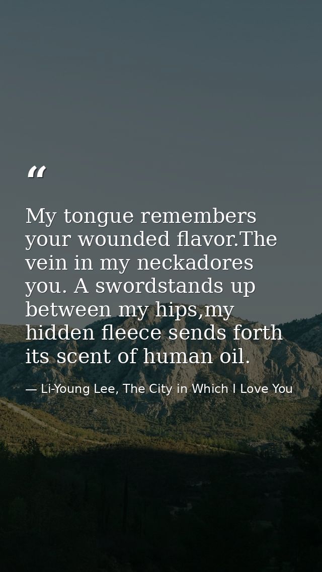 My tongue remembers your wounded flavor.The vein in my neckadores you. A swordstands up between my hips,my hidden fleece — Li-Young Lee, The City in Which I Love You