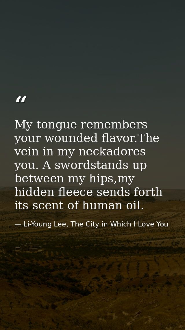 My tongue remembers your wounded flavor.The vein in my neckadores you. A swordstands up between my hips,my hidden fleece — Li-Young Lee, The City in Which I Love You