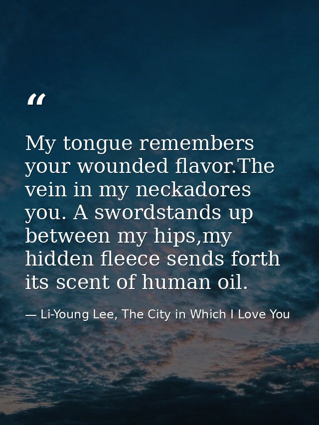 My tongue remembers your wounded flavor.The vein in my neckadores you. A swordstands up between my hips,my hidden fleece — Li-Young Lee, The City in Which I Love You