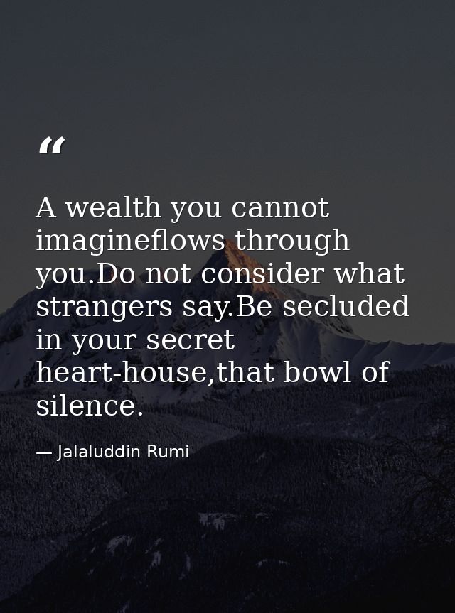 A wealth you cannot imagineflows through you.Do not consider what strangers say.Be secluded in your secret heart-house,t — Jalaluddin Rumi
