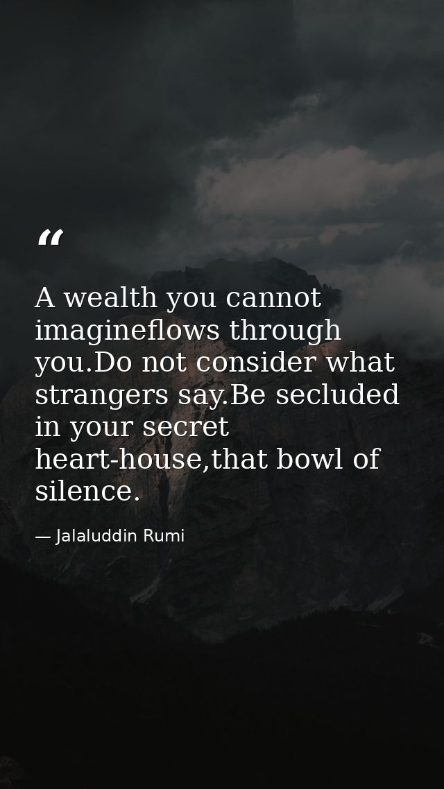 A wealth you cannot imagineflows through you.Do not consider what strangers say.Be secluded in your secret heart-house,t — Jalaluddin Rumi