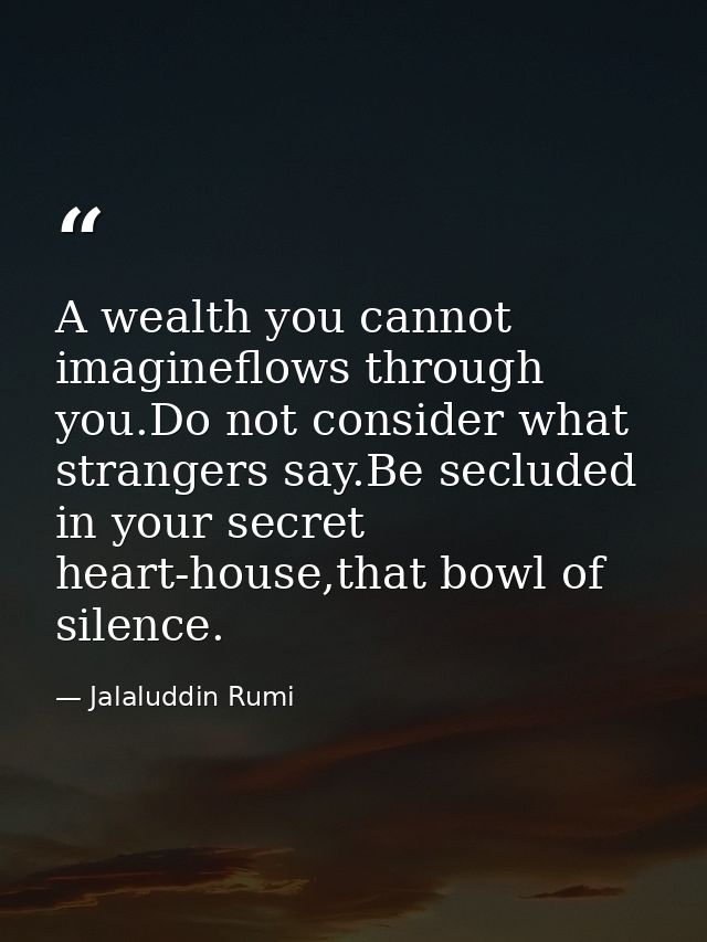 A wealth you cannot imagineflows through you.Do not consider what strangers say.Be secluded in your secret heart-house,t — Jalaluddin Rumi