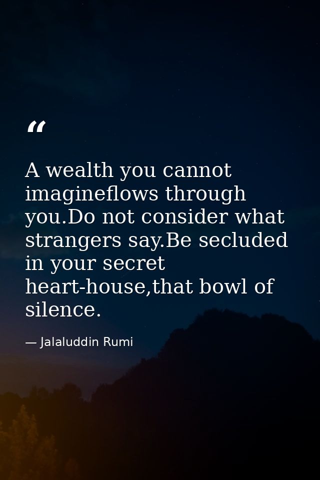 A wealth you cannot imagineflows through you.Do not consider what strangers say.Be secluded in your secret heart-house,t — Jalaluddin Rumi