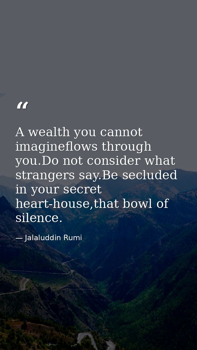 A wealth you cannot imagineflows through you.Do not consider what strangers say.Be secluded in your secret heart-house,t — Jalaluddin Rumi