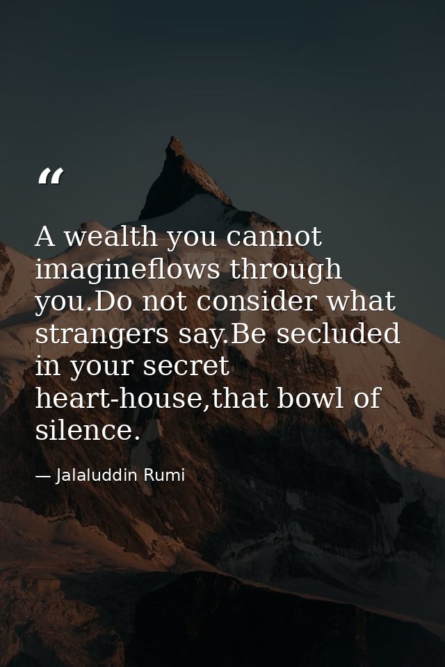 A wealth you cannot imagineflows through you.Do not consider what strangers say.Be secluded in your secret heart-house,t — Jalaluddin Rumi