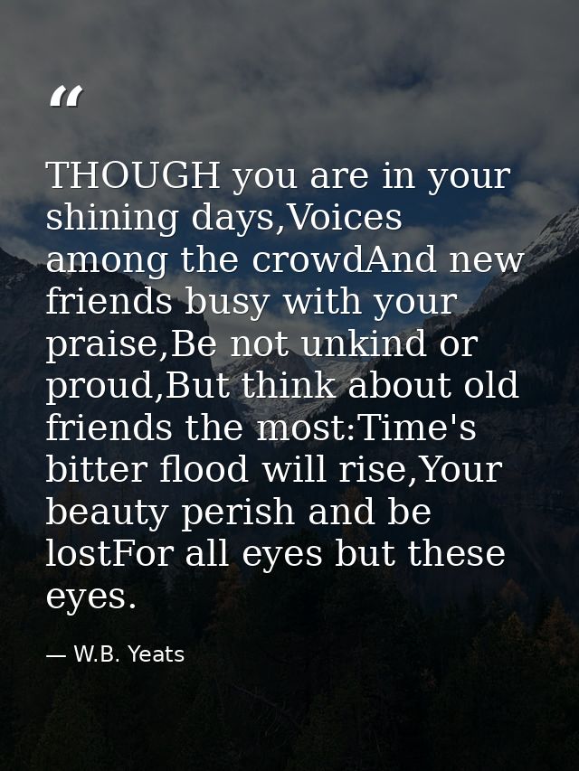 THOUGH you are in your shining days,Voices among the crowdAnd new friends busy with your praise,Be not unkind or proud,B — W.B. Yeats