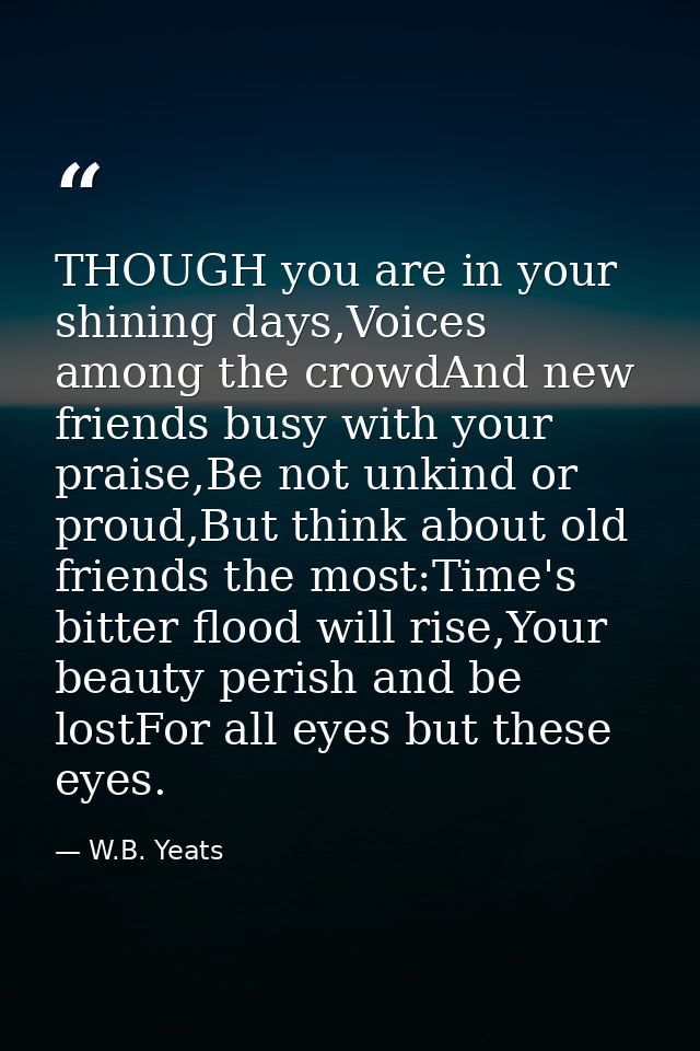 THOUGH you are in your shining days,Voices among the crowdAnd new friends busy with your praise,Be not unkind or proud,B — W.B. Yeats