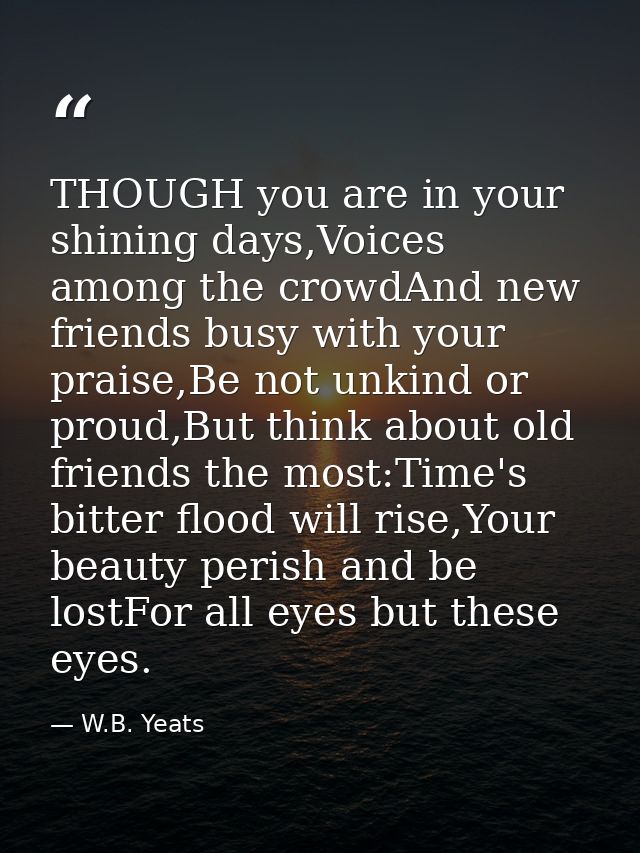 THOUGH you are in your shining days,Voices among the crowdAnd new friends busy with your praise,Be not unkind or proud,B — W.B. Yeats