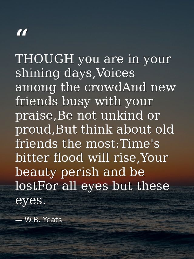 THOUGH you are in your shining days,Voices among the crowdAnd new friends busy with your praise,Be not unkind or proud,B — W.B. Yeats