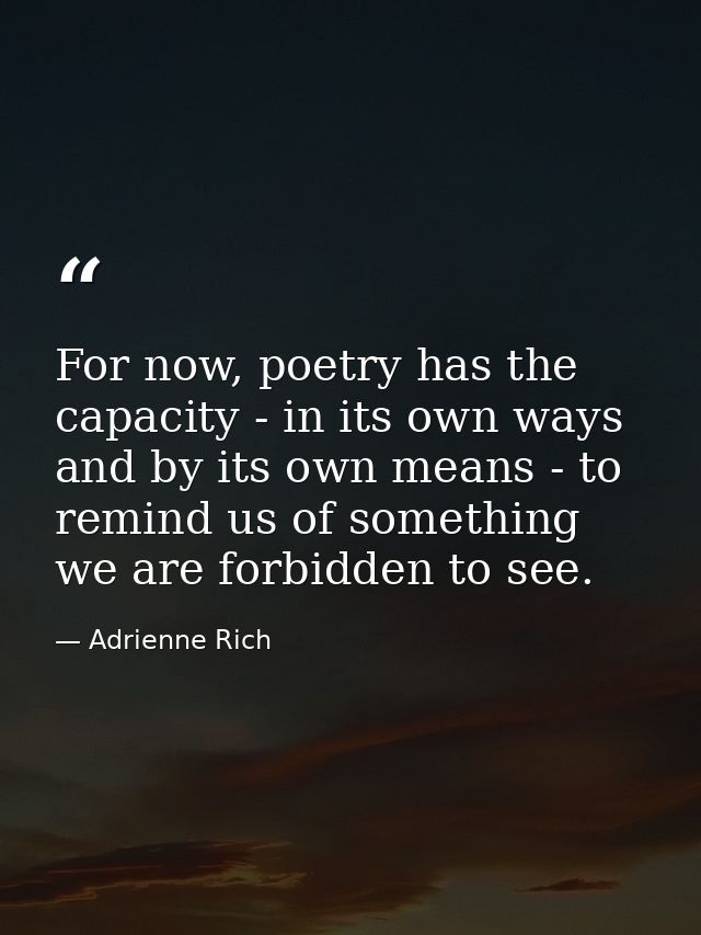 For now, poetry has the capacity - in its own ways and by its own means - to remind us of something we are forbidden to  — Adrienne Rich
