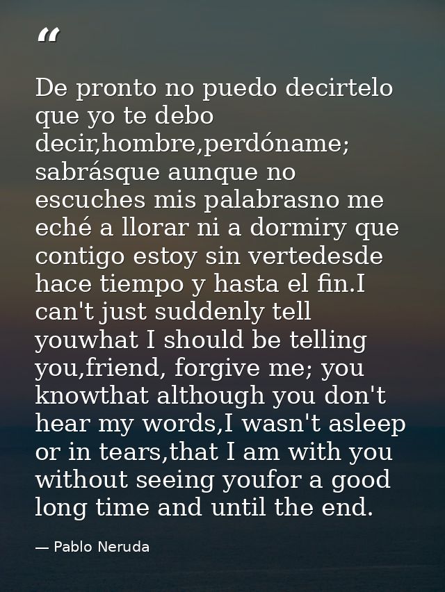 De pronto no puedo decirtelo que yo te debo decir,hombre,perdóname; sabrásque aunque no escuches mis palabrasno me eché  — Pablo Neruda