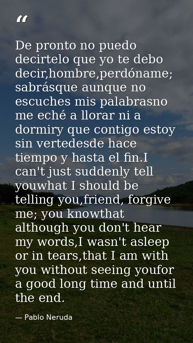 De pronto no puedo decirtelo que yo te debo decir,hombre,perdóname; sabrásque aunque no escuches mis palabrasno me eché  — Pablo Neruda