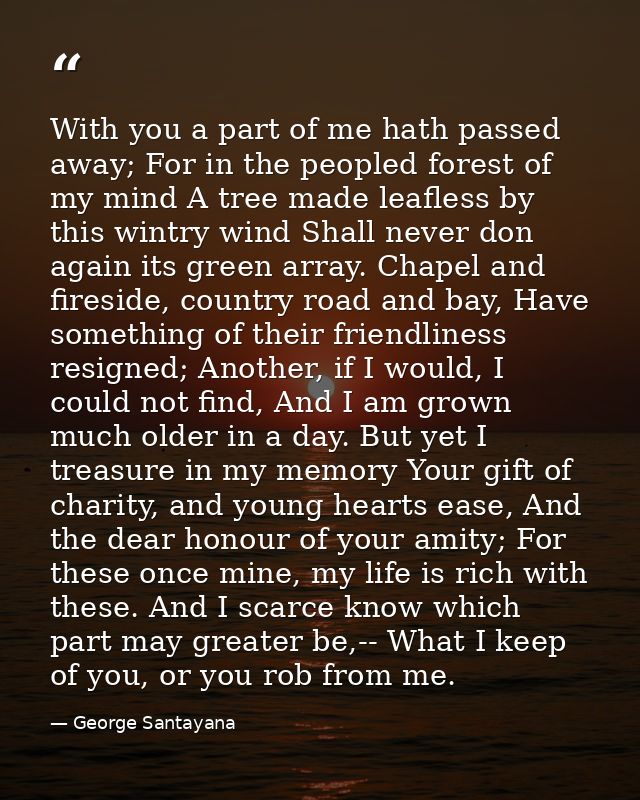 With you a part of me hath passed away; For in the peopled forest of my mind A tree made leafless by this wintry wind Sh — George Santayana
