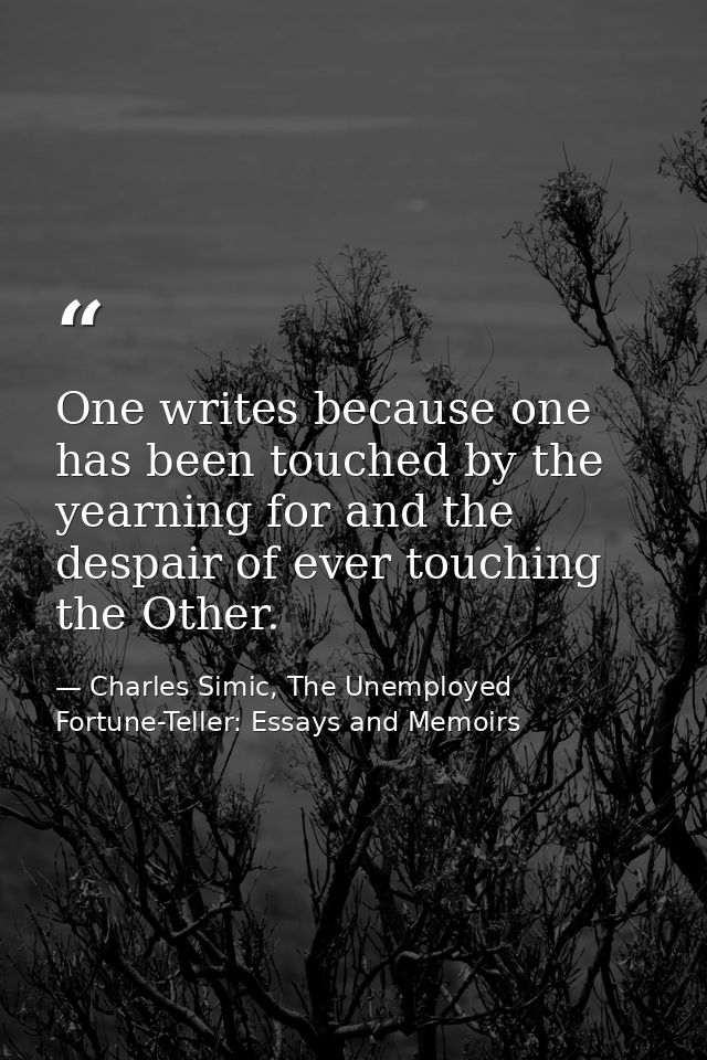 One writes because one has been touched by the yearning for and the despair of ever touching the Other. — Charles Simic, The Unemployed Fortune-Teller: Essays and Memoirs