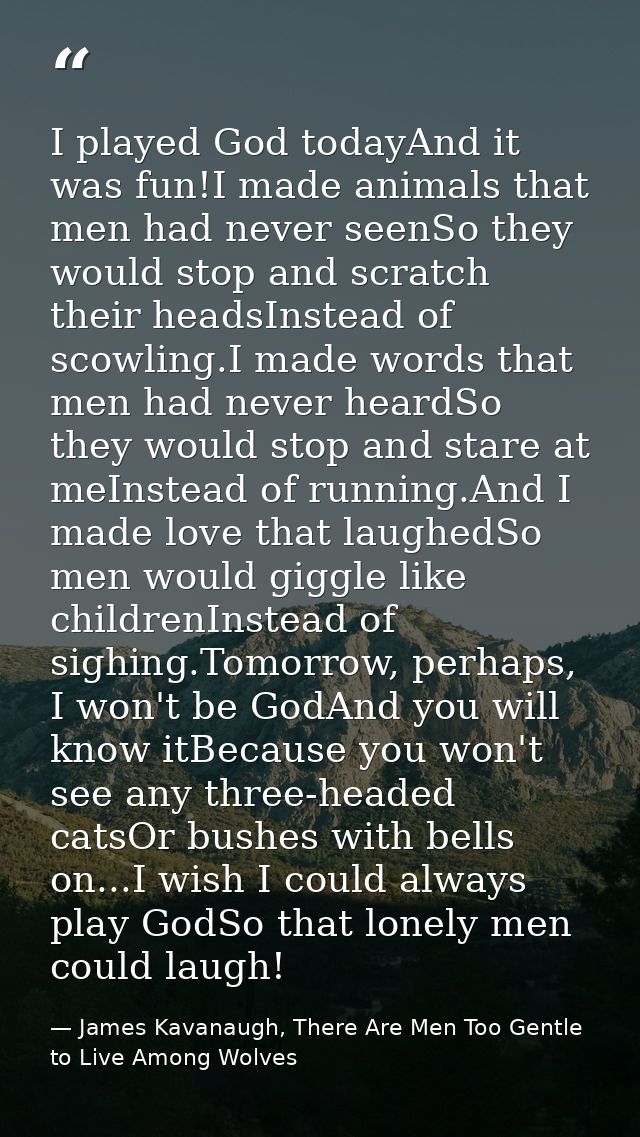 I played God todayAnd it was fun!I made animals that men had never seenSo they would stop and scratch their headsInstead — James Kavanaugh, There Are Men Too Gentle to Live Among Wolves