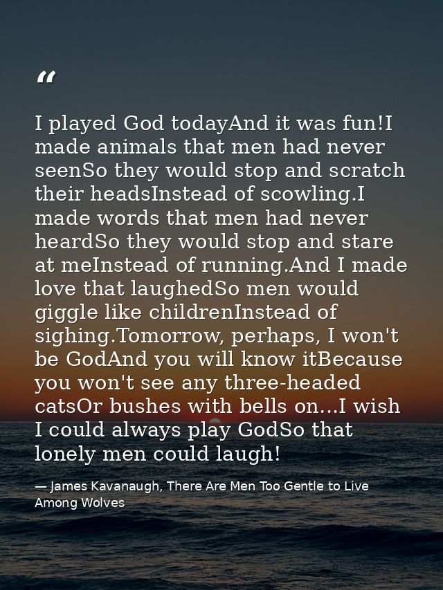 I played God todayAnd it was fun!I made animals that men had never seenSo they would stop and scratch their headsInstead — James Kavanaugh, There Are Men Too Gentle to Live Among Wolves