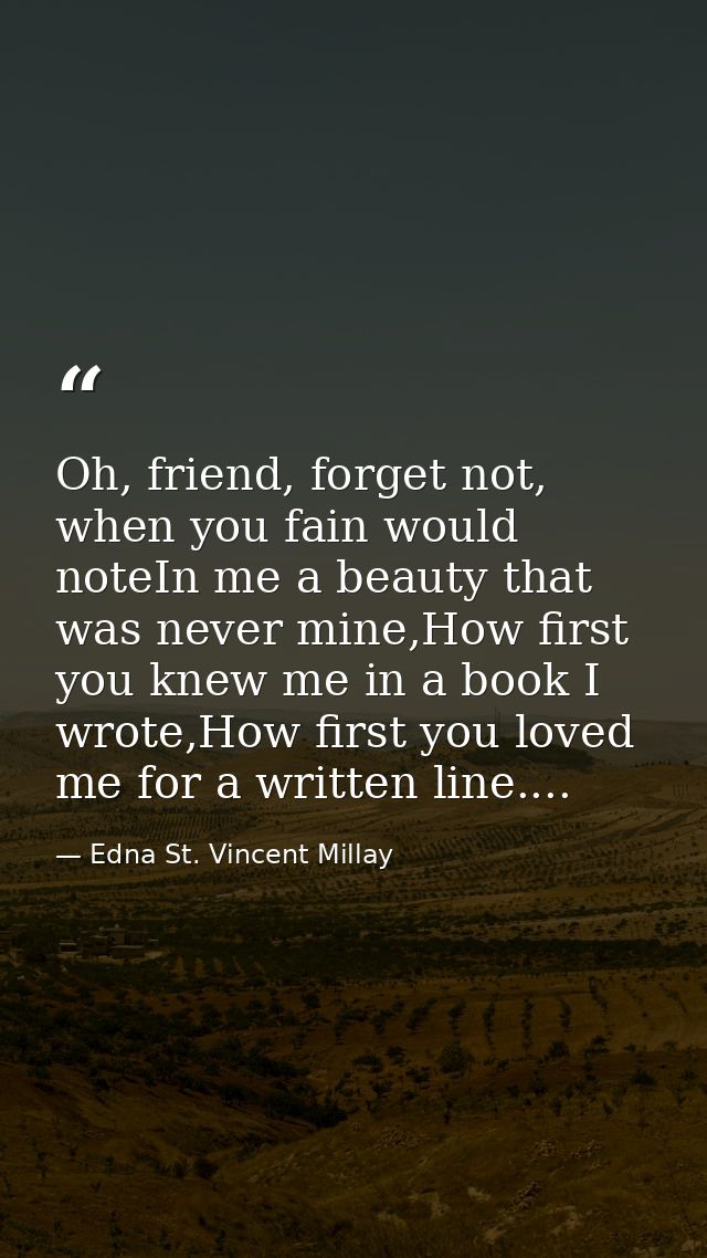Oh, friend, forget not, when you fain would noteIn me a beauty that was never mine,How first you knew me in a book I wro — Edna St. Vincent Millay