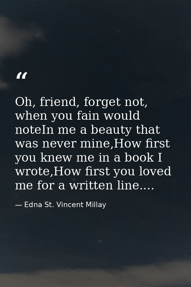Oh, friend, forget not, when you fain would noteIn me a beauty that was never mine,How first you knew me in a book I wro — Edna St. Vincent Millay