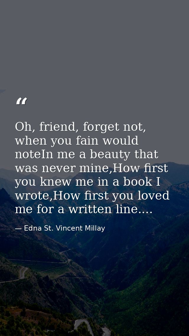 Oh, friend, forget not, when you fain would noteIn me a beauty that was never mine,How first you knew me in a book I wro — Edna St. Vincent Millay
