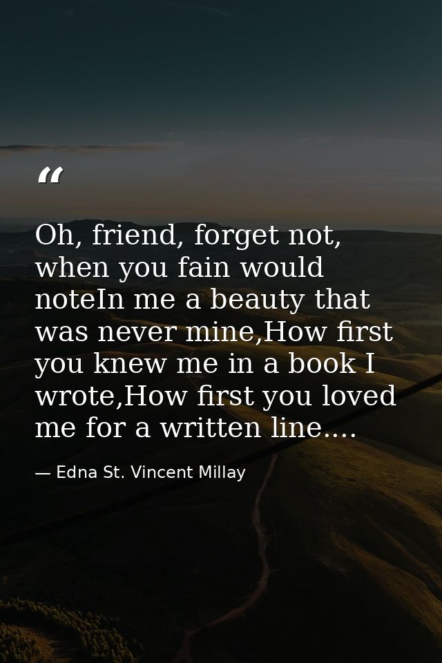 Oh, friend, forget not, when you fain would noteIn me a beauty that was never mine,How first you knew me in a book I wro — Edna St. Vincent Millay