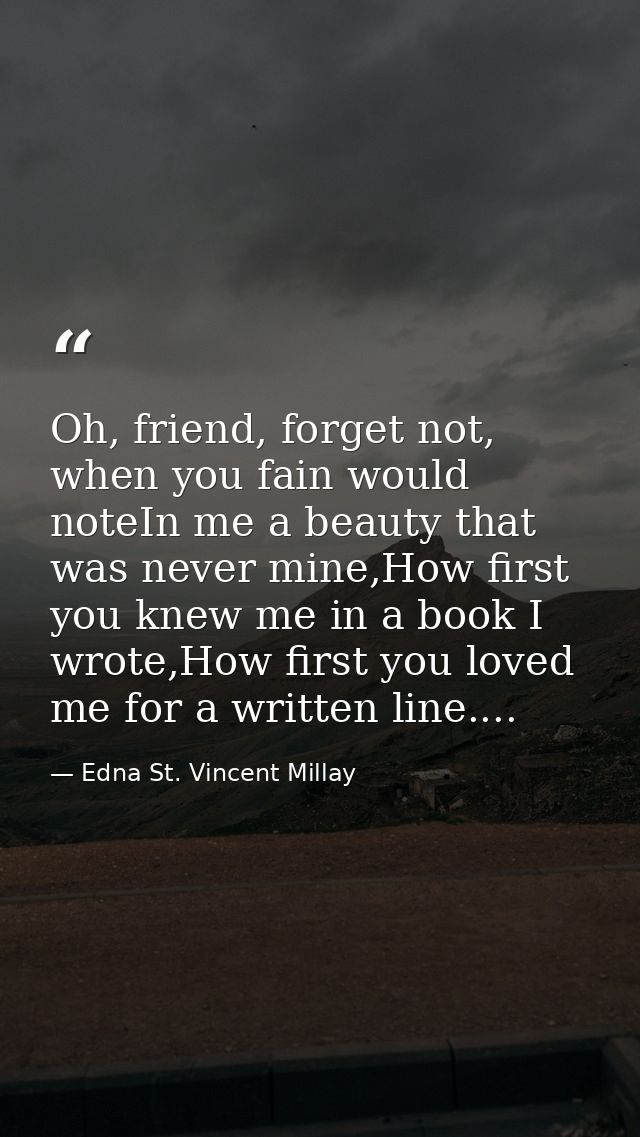 Oh, friend, forget not, when you fain would noteIn me a beauty that was never mine,How first you knew me in a book I wro — Edna St. Vincent Millay