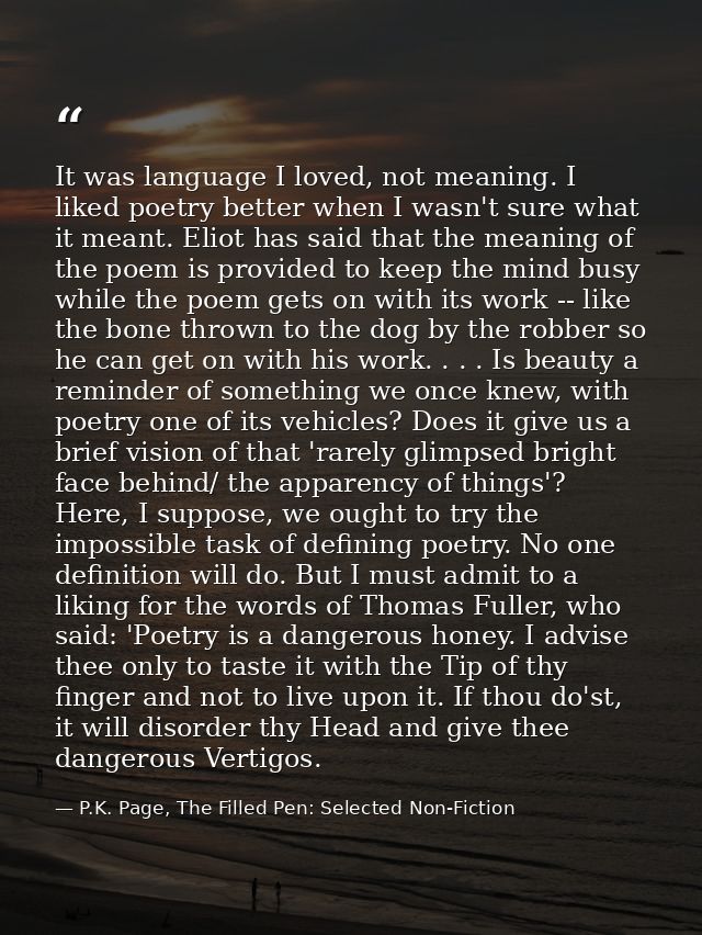 It was language I loved, not meaning. I liked poetry better when I wasn't sure what it meant. Eliot has said that the me — P.K. Page, The Filled Pen: Selected Non-Fiction