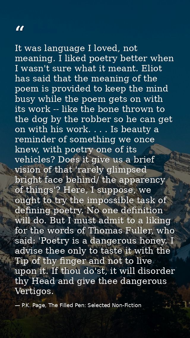 It was language I loved, not meaning. I liked poetry better when I wasn't sure what it meant. Eliot has said that the me — P.K. Page, The Filled Pen: Selected Non-Fiction