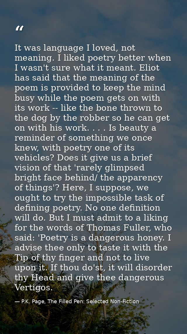 It was language I loved, not meaning. I liked poetry better when I wasn't sure what it meant. Eliot has said that the me — P.K. Page, The Filled Pen: Selected Non-Fiction