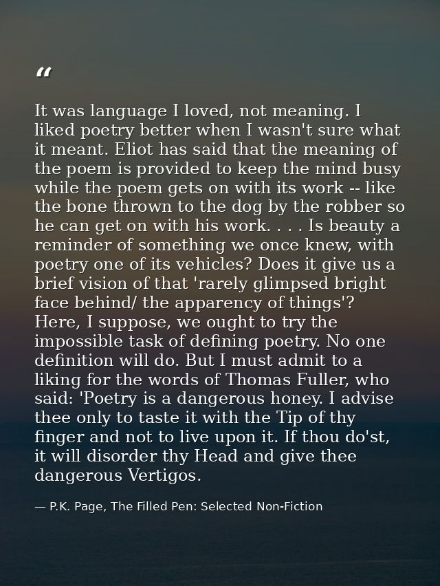 It was language I loved, not meaning. I liked poetry better when I wasn't sure what it meant. Eliot has said that the me — P.K. Page, The Filled Pen: Selected Non-Fiction