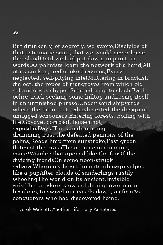 But drunkenly, or secretly, we swore,Disciples of that astigmatic saint,That we would never leave the islandUntil we had — Derek Walcott, Another Life: Fully Annotated