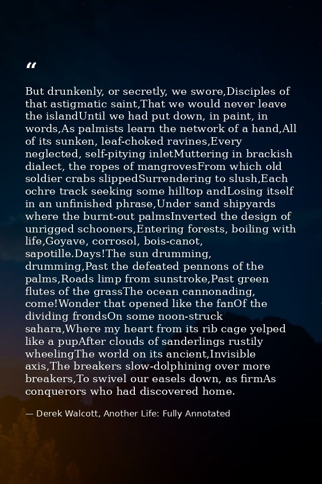 But drunkenly, or secretly, we swore,Disciples of that astigmatic saint,That we would never leave the islandUntil we had — Derek Walcott, Another Life: Fully Annotated