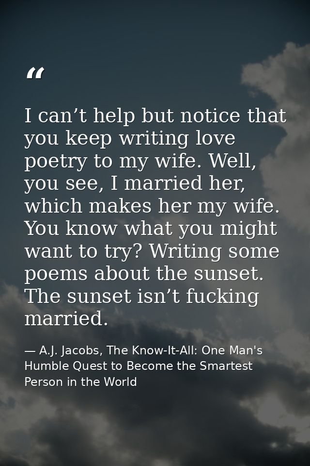 I can’t help but notice that you keep writing love poetry to my wife. Well, you see, I married her, which makes her my w — A.J. Jacobs, The Know-It-All: One Man's Humble Quest to Become the Smartest Person in the World