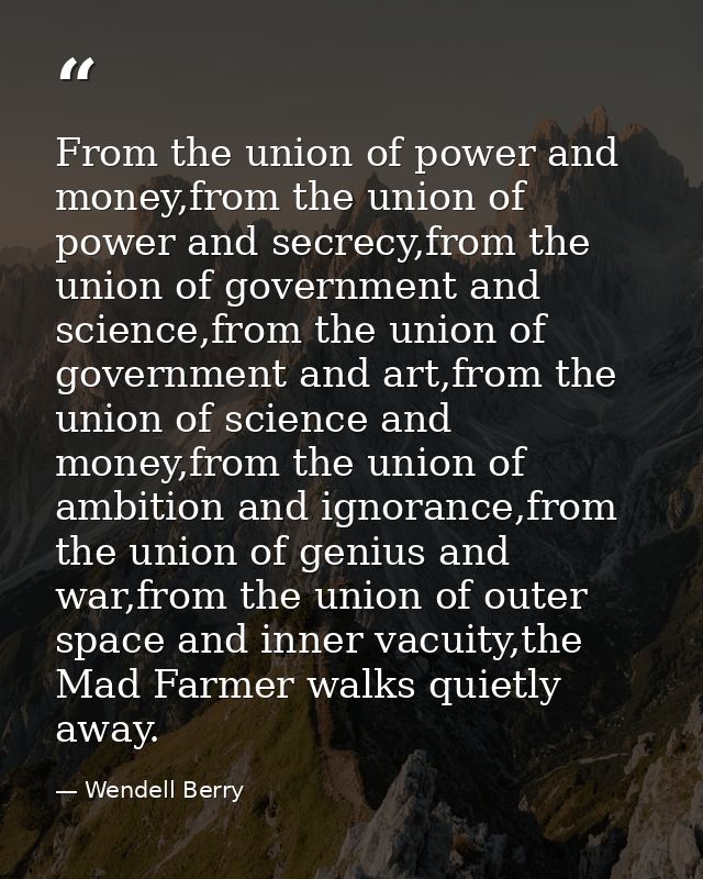 From the union of power and money,from the union of power and secrecy,from the union of government and science,from the  — Wendell Berry