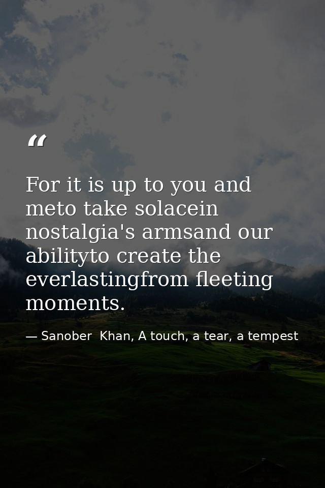 For it is up to you and meto take solacein nostalgia's armsand our abilityto create the everlastingfrom fleeting moments — Sanober  Khan, A touch, a tear, a tempest