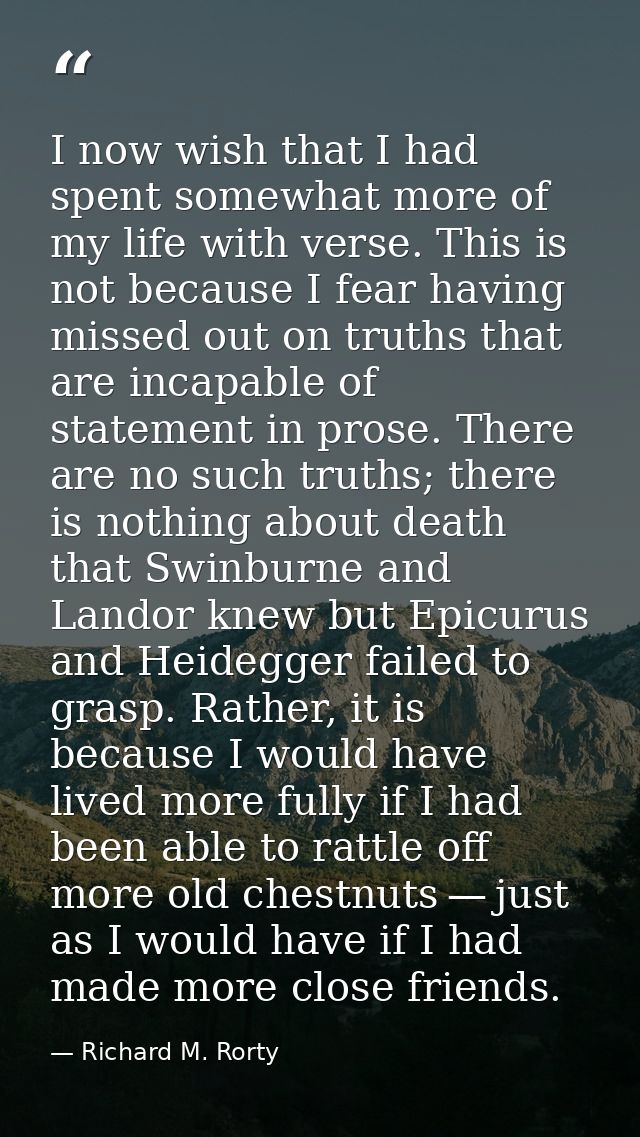 I now wish that I had spent somewhat more of my life with verse. This is not because I fear having missed out on truths  — Richard M. Rorty