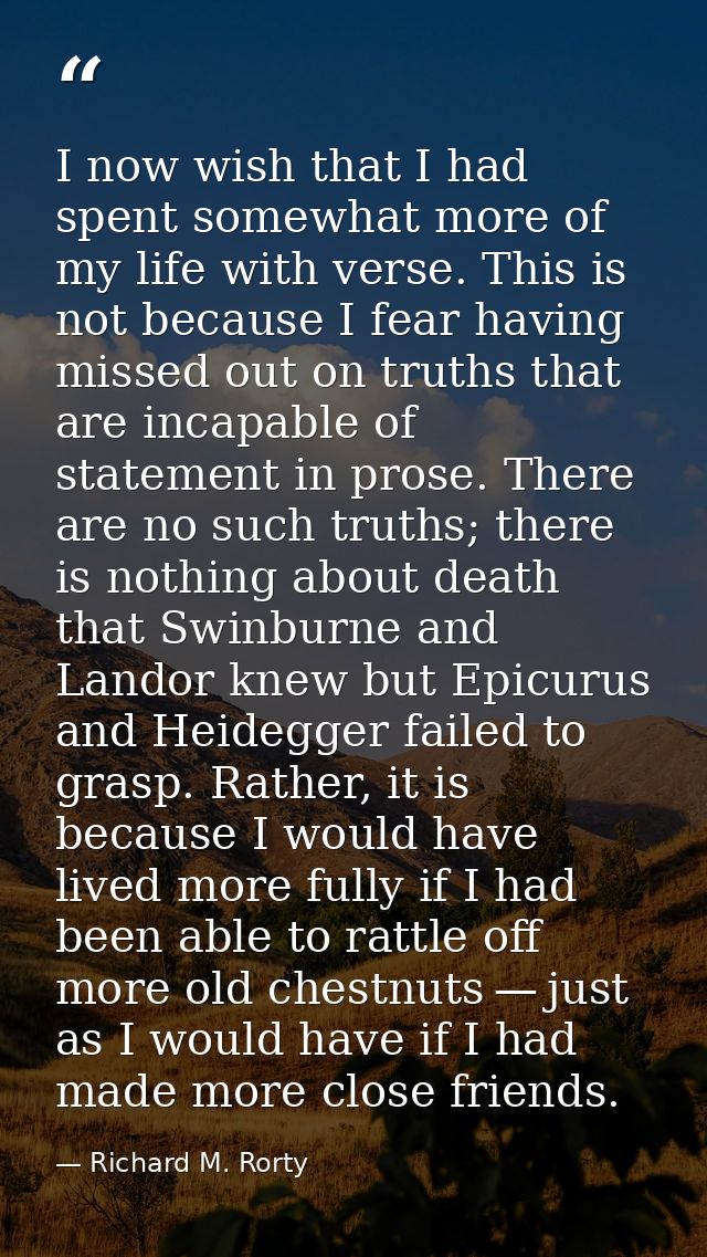 I now wish that I had spent somewhat more of my life with verse. This is not because I fear having missed out on truths  — Richard M. Rorty
