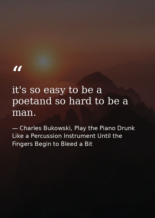 it's so easy to be a poetand so hard to be a man. — Charles Bukowski, Play the Piano Drunk Like a Percussion Instrument Until the Fingers Begin to Bleed a Bit