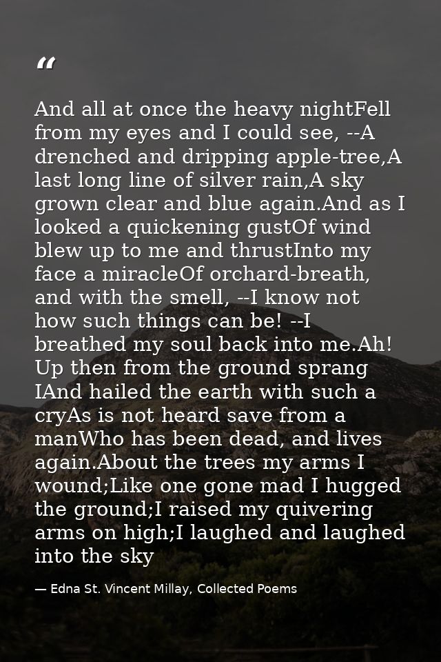 And all at once the heavy nightFell from my eyes and I could see, --A drenched and dripping apple-tree,A last long line  — Edna St. Vincent Millay, Collected Poems