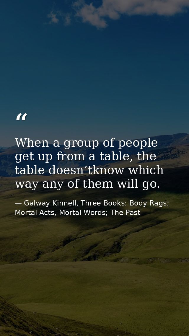 When a group of people get up from a table, the table doesn’tknow which way any of them will go. — Galway Kinnell, Three Books: Body Rags; Mortal Acts, Mortal Words; The Past